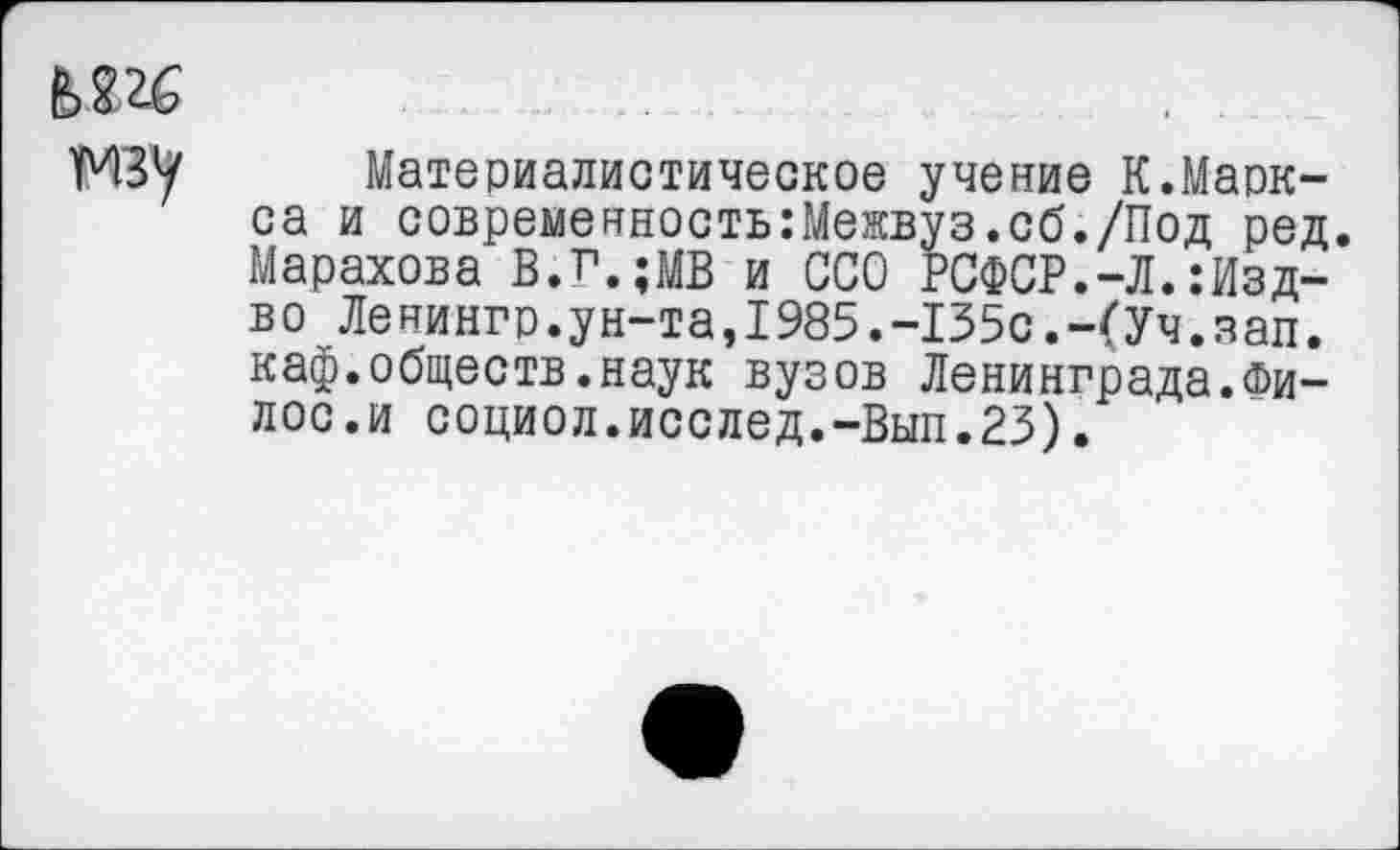 ﻿(ЧЗ1/ Материалистическое учение К.Маркса и современность:Межвуз.сб./Под ред. Марахова В.г.;МВ и ССО РСФСР.-Л.:Изд-во Ленингр.ун-та,1985.-135с.-(Уч.зап. каф.обществ.наук вузов Ленинграда.Фи-лос.и социол.исслед.-Вып.23).